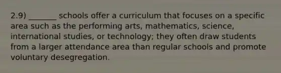 2.9) _______ schools offer a curriculum that focuses on a specific area such as the performing arts, mathematics, science, international studies, or technology; they often draw students from a larger attendance area than regular schools and promote voluntary desegregation.