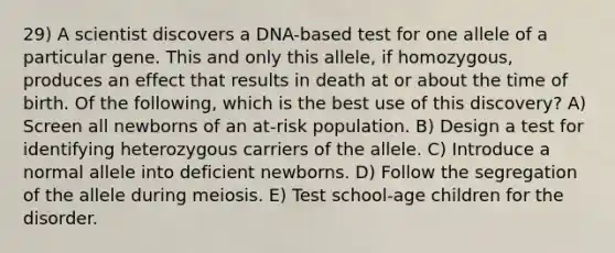 29) A scientist discovers a DNA-based test for one allele of a particular gene. This and only this allele, if homozygous, produces an effect that results in death at or about the time of birth. Of the following, which is the best use of this discovery? A) Screen all newborns of an at-risk population. B) Design a test for identifying heterozygous carriers of the allele. C) Introduce a normal allele into deficient newborns. D) Follow the segregation of the allele during meiosis. E) Test school-age children for the disorder.