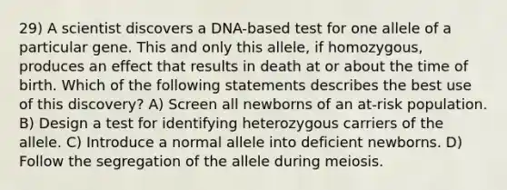 29) A scientist discovers a DNA-based test for one allele of a particular gene. This and only this allele, if homozygous, produces an effect that results in death at or about the time of birth. Which of the following statements describes the best use of this discovery? A) Screen all newborns of an at-risk population. B) Design a test for identifying heterozygous carriers of the allele. C) Introduce a normal allele into deficient newborns. D) Follow the segregation of the allele during meiosis.