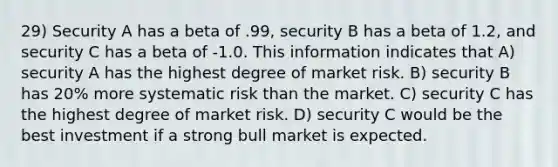 29) Security A has a beta of .99, security B has a beta of 1.2, and security C has a beta of -1.0. This information indicates that A) security A has the highest degree of market risk. B) security B has 20% more systematic risk than the market. C) security C has the highest degree of market risk. D) security C would be the best investment if a strong bull market is expected.