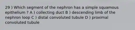 29 ) Which segment of the nephron has a simple squamous epithelium ? A ) collecting duct B ) descending limb of the nephron loop C ) distal convoluted tubule D ) proximal convoluted tubule