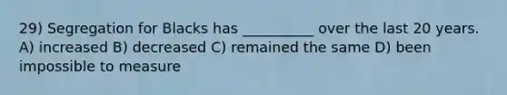 29) Segregation for Blacks has __________ over the last 20 years. A) increased B) decreased C) remained the same D) been impossible to measure