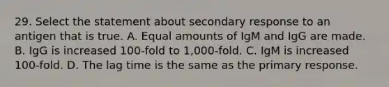 29. Select the statement about secondary response to an antigen that is true. A. Equal amounts of IgM and IgG are made. B. IgG is increased 100-fold to 1,000-fold. C. IgM is increased 100-fold. D. The lag time is the same as the primary response.