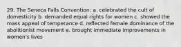 29. The Seneca Falls Convention: a. celebrated the cult of domesticity b. demanded equal rights for women c. showed the mass appeal of temperance d. reflected female dominance of the abolitionist movement e. brought immediate improvements in women's lives