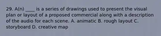 29. A(n) ____ is a series of drawings used to present the visual plan or layout of a proposed commercial along with a description of the audio for each scene. A. animatic B. rough layout C. storyboard D. creative map