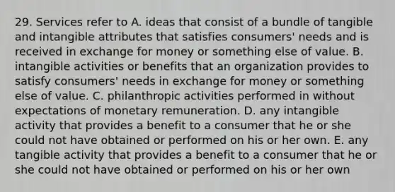 29. Services refer to A. ideas that consist of a bundle of tangible and intangible attributes that satisfies consumers' needs and is received in exchange for money or something else of value. B. intangible activities or benefits that an organization provides to satisfy consumers' needs in exchange for money or something else of value. C. philanthropic activities performed in without expectations of monetary remuneration. D. any intangible activity that provides a benefit to a consumer that he or she could not have obtained or performed on his or her own. E. any tangible activity that provides a benefit to a consumer that he or she could not have obtained or performed on his or her own