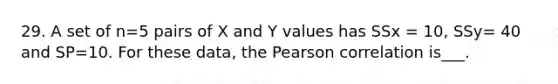 29. A set of n=5 pairs of X and Y values has SSx = 10, SSy= 40 and SP=10. For these data, the Pearson correlation is___.