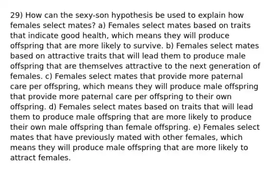 29) How can the sexy-son hypothesis be used to explain how females select mates? a) Females select mates based on traits that indicate good health, which means they will produce offspring that are more likely to survive. b) Females select mates based on attractive traits that will lead them to produce male offspring that are themselves attractive to the next generation of females. c) Females select mates that provide more paternal care per offspring, which means they will produce male offspring that provide more paternal care per offspring to their own offspring. d) Females select mates based on traits that will lead them to produce male offspring that are more likely to produce their own male offspring than female offspring. e) Females select mates that have previously mated with other females, which means they will produce male offspring that are more likely to attract females.