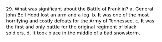 29. What was significant about the Battle of Franklin? a. General John Bell Hood lost an arm and a leg. b. It was one of the most horrifying and costly defeats for the Army of Tennessee. c. It was the first and only battle for the original regiment of black soldiers. d. It took place in the middle of a bad snowstorm.