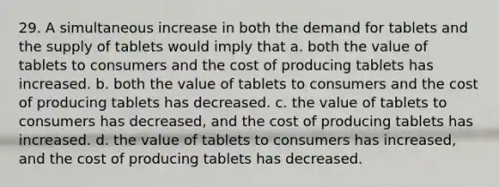 29. A simultaneous increase in both the demand for tablets and the supply of tablets would imply that a. both the value of tablets to consumers and the cost of producing tablets has increased. b. both the value of tablets to consumers and the cost of producing tablets has decreased. c. the value of tablets to consumers has decreased, and the cost of producing tablets has increased. d. the value of tablets to consumers has increased, and the cost of producing tablets has decreased.