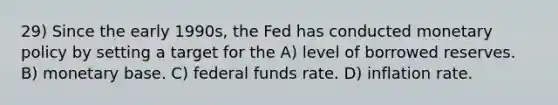 29) Since the early 1990s, the Fed has conducted monetary policy by setting a target for the A) level of borrowed reserves. B) monetary base. C) federal funds rate. D) inflation rate.