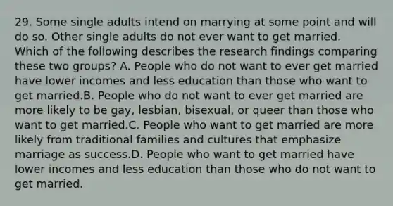 29. Some single adults intend on marrying at some point and will do so. Other single adults do not ever want to get married. Which of the following describes the research findings comparing these two groups? A. People who do not want to ever get married have lower incomes and less education than those who want to get married.B. People who do not want to ever get married are more likely to be gay, lesbian, bisexual, or queer than those who want to get married.C. People who want to get married are more likely from traditional families and cultures that emphasize marriage as success.D. People who want to get married have lower incomes and less education than those who do not want to get married.