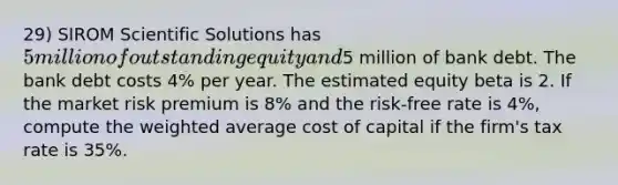 29) SIROM Scientific Solutions has 5 million of outstanding equity and5 million of bank debt. The bank debt costs 4% per year. The estimated equity beta is 2. If the market risk premium is 8% and the risk-free rate is 4%, compute the weighted average cost of capital if the firm's tax rate is 35%.