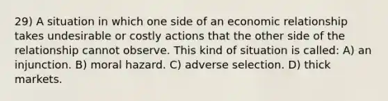 29) A situation in which one side of an economic relationship takes undesirable or costly actions that the other side of the relationship cannot observe. This kind of situation is called: A) an injunction. B) moral hazard. C) adverse selection. D) thick markets.