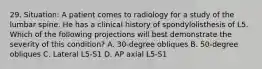 29. Situation: A patient comes to radiology for a study of the lumbar spine. He has a clinical history of spondylolisthesis of L5. Which of the following projections will best demonstrate the severity of this condition? A. 30-degree obliques B. 50-degree obliques C. Lateral L5-S1 D. AP axial L5-S1