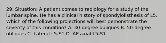 29. Situation: A patient comes to radiology for a study of the lumbar spine. He has a clinical history of spondylolisthesis of L5. Which of the following projections will best demonstrate the severity of this condition? A. 30-degree obliques B. 50-degree obliques C. Lateral L5-S1 D. AP axial L5-S1