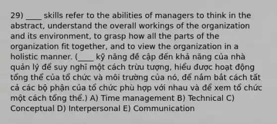 29) ____ skills refer to the abilities of managers to think in the abstract, understand the overall workings of the organization and its environment, to grasp how all the parts of the organization fit together, and to view the organization in a holistic manner. (____ kỹ năng đề cập đến khả năng của nhà quản lý để suy nghĩ một cách trừu tượng, hiểu được hoạt động tổng thể của tổ chức và môi trường của nó, để nắm bắt cách tất cả các bộ phận của tổ chức phù hợp với nhau và để xem tổ chức một cách tổng thể.) A) Time management B) Technical C) Conceptual D) Interpersonal E) Communication