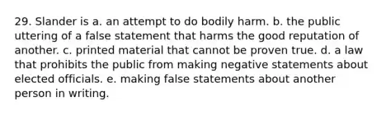 29. Slander is a. an attempt to do bodily harm. b. the public uttering of a false statement that harms the good reputation of another. c. printed material that cannot be proven true. d. a law that prohibits the public from making negative statements about elected officials. e. making false statements about another person in writing.