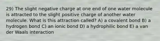 29) The slight negative charge at one end of one water molecule is attracted to the slight positive charge of another water molecule. What is this attraction called? A) a covalent bond B) a hydrogen bond C) an ionic bond D) a hydrophilic bond E) a van der Waals interaction