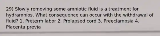 29) Slowly removing some amniotic fluid is a treatment for hydramnios. What consequence can occur with the withdrawal of fluid? 1. Preterm labor 2. Prolapsed cord 3. Preeclampsia 4. Placenta previa