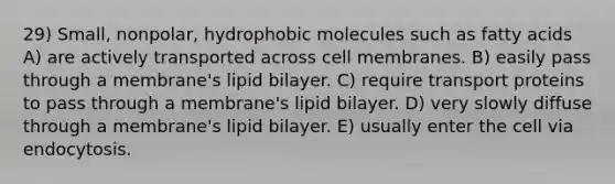 29) Small, nonpolar, hydrophobic molecules such as fatty acids A) are actively transported across cell membranes. B) easily pass through a membrane's lipid bilayer. C) require transport proteins to pass through a membrane's lipid bilayer. D) very slowly diffuse through a membrane's lipid bilayer. E) usually enter the cell via endocytosis.