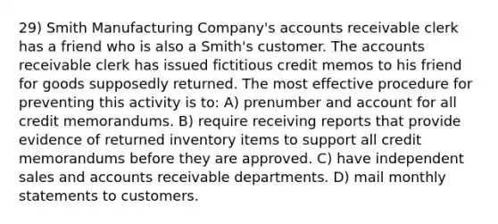 29) Smith Manufacturing Company's accounts receivable clerk has a friend who is also a Smith's customer. The accounts receivable clerk has issued fictitious credit memos to his friend for goods supposedly returned. The most effective procedure for preventing this activity is to: A) prenumber and account for all credit memorandums. B) require receiving reports that provide evidence of returned inventory items to support all credit memorandums before they are approved. C) have independent sales and accounts receivable departments. D) mail monthly statements to customers.