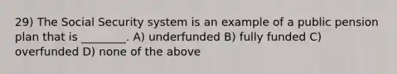 29) The Social Security system is an example of a public pension plan that is ________. A) underfunded B) fully funded C) overfunded D) none of the above