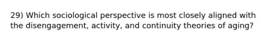 29) Which sociological perspective is most closely aligned with the disengagement, activity, and continuity theories of aging?