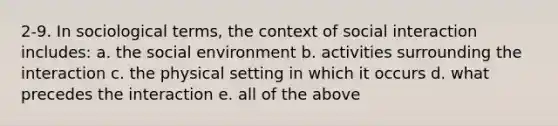 2-9. In sociological terms, the context of social interaction includes: a. the social environment b. activities surrounding the interaction c. the physical setting in which it occurs d. what precedes the interaction e. all of the above