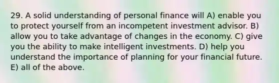 29. A solid understanding of personal finance will A) enable you to protect yourself from an incompetent investment advisor. B) allow you to take advantage of changes in the economy. C) give you the ability to make intelligent investments. D) help you understand the importance of planning for your financial future. E) all of the above.