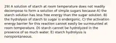 29) A solution of starch at room temperature does not readily decompose to form a solution of simple sugars because A) the starch solution has less free energy than the sugar solution. B) the hydrolysis of starch to sugar is endergonic. C) the activation energy barrier for this reaction cannot easily be surmounted at room temperature. D) starch cannot be hydrolyzed in the presence of so much water. E) starch hydrolysis is nonspontaneous.