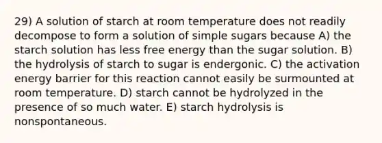 29) A solution of starch at room temperature does not readily decompose to form a solution of simple sugars because A) the starch solution has less free energy than the sugar solution. B) the hydrolysis of starch to sugar is endergonic. C) the activation energy barrier for this reaction cannot easily be surmounted at room temperature. D) starch cannot be hydrolyzed in the presence of so much water. E) starch hydrolysis is nonspontaneous.