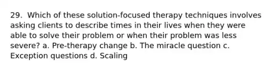 29. ​ Which of these solution-focused therapy techniques involves asking clients to describe times in their lives when they were able to solve their problem or when their problem was less severe? a. Pre-therapy change b.​ The miracle question c.​ Exception questions d. Scaling