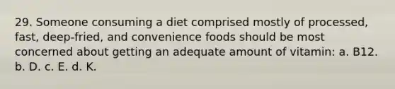 29. Someone consuming a diet comprised mostly of processed, fast, deep-fried, and convenience foods should be most concerned about getting an adequate amount of vitamin: a. B12. b. D. c. E. d. K.