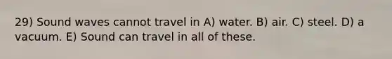 29) Sound waves cannot travel in A) water. B) air. C) steel. D) a vacuum. E) Sound can travel in all of these.