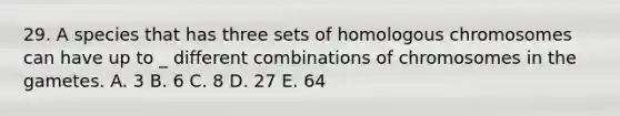 29. A species that has three sets of homologous chromosomes can have up to _ different combinations of chromosomes in the gametes. A. 3 B. 6 C. 8 D. 27 E. 64