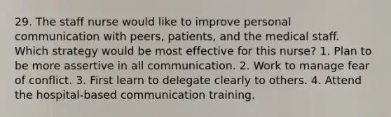 29. The staff nurse would like to improve personal communication with peers, patients, and the medical staff. Which strategy would be most effective for this nurse? 1. Plan to be more assertive in all communication. 2. Work to manage fear of conflict. 3. First learn to delegate clearly to others. 4. Attend the hospital-based communication training.