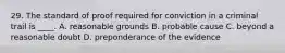 29. The standard of proof required for conviction in a criminal trail is ____. A. reasonable grounds B. probable cause C. beyond a reasonable doubt D. preponderance of the evidence