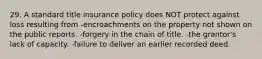 29. A standard title insurance policy does NOT protect against loss resulting from -encroachments on the property not shown on the public reports. -forgery in the chain of title. -the grantor's lack of capacity. -failure to deliver an earlier recorded deed.