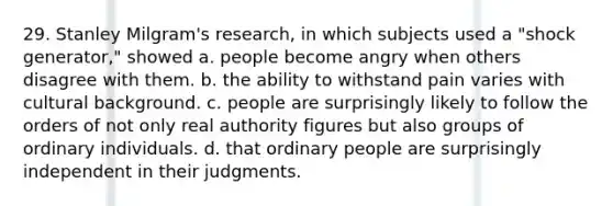 29. Stanley Milgram's research, in which subjects used a "shock generator," showed a. people become angry when others disagree with them. b. the ability to withstand pain varies with cultural background. c. people are surprisingly likely to follow the orders of not only real authority figures but also groups of ordinary individuals. d. that ordinary people are surprisingly independent in their judgments.