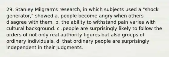 29. Stanley Milgram's research, in which subjects used a "shock generator," showed a. people become angry when others disagree with them. b. the ability to withstand pain varies with cultural background. c .people are surprisingly likely to follow the orders of not only real authority figures but also groups of ordinary individuals. d. that ordinary people are surprisingly independent in their judgments.