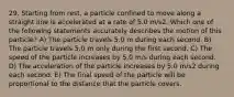 29. Starting from rest, a particle confined to move along a straight line is accelerated at a rate of 5.0 m/s2. Which one of the following statements accurately describes the motion of this particle? A) The particle travels 5.0 m during each second. B) The particle travels 5.0 m only during the first second. C) The speed of the particle increases by 5.0 m/s during each second. D) The acceleration of the particle increases by 5.0 m/s2 during each second. E) The final speed of the particle will be proportional to the distance that the particle covers.