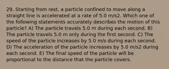 29. Starting from rest, a particle confined to move along a straight line is accelerated at a rate of 5.0 m/s2. Which one of the following statements accurately describes the motion of this particle? A) The particle travels 5.0 m during each second. B) The particle travels 5.0 m only during the first second. C) The speed of the particle increases by 5.0 m/s during each second. D) The acceleration of the particle increases by 5.0 m/s2 during each second. E) The final speed of the particle will be proportional to the distance that the particle covers.