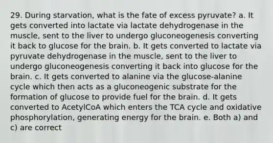 29. During starvation, what is the fate of excess pyruvate? a. It gets converted into lactate via lactate dehydrogenase in the muscle, sent to the liver to undergo gluconeogenesis converting it back to glucose for the brain. b. It gets converted to lactate via pyruvate dehydrogenase in the muscle, sent to the liver to undergo gluconeogenesis converting it back into glucose for the brain. c. It gets converted to alanine via the glucose-alanine cycle which then acts as a gluconeogenic substrate for the formation of glucose to provide fuel for the brain. d. It gets converted to AcetylCoA which enters the TCA cycle and oxidative phosphorylation, generating energy for the brain. e. Both a) and c) are correct