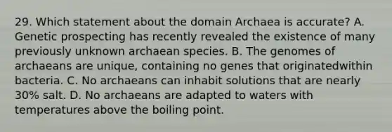 29. Which statement about the domain Archaea is accurate? A. Genetic prospecting has recently revealed the existence of many previously unknown archaean species. B. The genomes of archaeans are unique, containing no genes that originatedwithin bacteria. C. No archaeans can inhabit solutions that are nearly 30% salt. D. No archaeans are adapted to waters with temperatures above the boiling point.