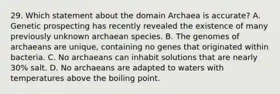 29. Which statement about the domain Archaea is accurate? A. Genetic prospecting has recently revealed the existence of many previously unknown archaean species. B. The genomes of archaeans are unique, containing no genes that originated within bacteria. C. No archaeans can inhabit solutions that are nearly 30% salt. D. No archaeans are adapted to waters with temperatures above the boiling point.