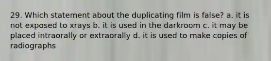 29. Which statement about the duplicating film is false? a. it is not exposed to xrays b. it is used in the darkroom c. it may be placed intraorally or extraorally d. it is used to make copies of radiographs