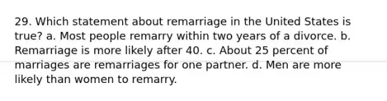 29. Which statement about remarriage in the United States is true? a. Most people remarry within two years of a divorce. b. Remarriage is more likely after 40. c. About 25 percent of marriages are remarriages for one partner. d. Men are more likely than women to remarry.