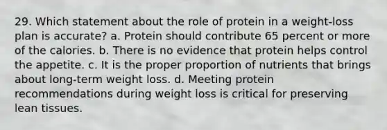 29. Which statement about the role of protein in a weight-loss plan is accurate? a. Protein should contribute 65 percent or more of the calories. b. There is no evidence that protein helps control the appetite. c. It is the proper proportion of nutrients that brings about long-term weight loss. d. Meeting protein recommendations during weight loss is critical for preserving lean tissues.