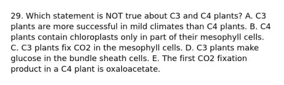 29. Which statement is NOT true about C3 and C4 plants? A. C3 plants are more successful in mild climates than C4 plants. B. C4 plants contain chloroplasts only in part of their mesophyll cells. C. C3 plants fix CO2 in the mesophyll cells. D. C3 plants make glucose in the bundle sheath cells. E. The first CO2 fixation product in a C4 plant is oxaloacetate.